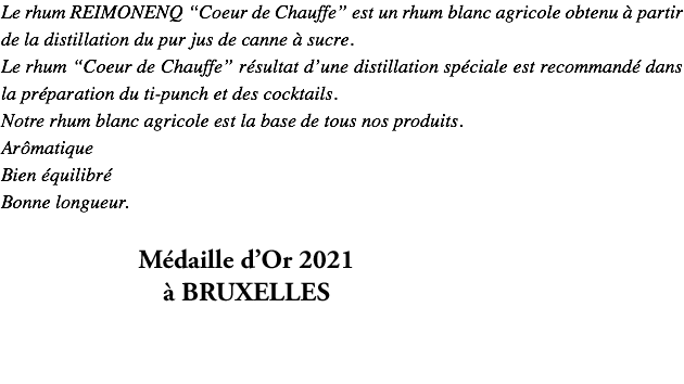 Le rhum REIMONENQ “Coeur de Chauffe” est un rhum blanc agricole obtenu à partir de la distillation du pur jus de canne à sucre. Le rhum “Coeur de Chauffe” résultat d’une distillation spéciale est recommandé dans la préparation du ti-punch et des cocktails. Notre rhum blanc agricole est la base de tous nos produits. Arômatique Bien équilibré Bonne longueur. TOP RUM 2019 Bronze "intense et doux"