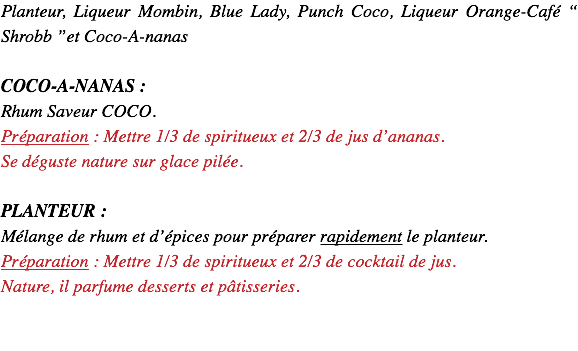 Planteur, Liqueur Mombin, Punch Coco, Liqueur Orange-Café “ Shrobb ”et Coco-A-nanas COCO-A-NANAS : Rhum Saveur COCO. Préparation : Mettre 1/3 de spiritueux et 2/3 de jus d’ananas. Se déguste nature sur glace pilée. PLANTEUR : Mélange de rhum et d’épices pour préparer rapidement le planteur. Préparation : Mettre 1/3 de spiritueux et 2/3 de cocktail de jus. Nature, il parfume desserts et pâtisseries. 