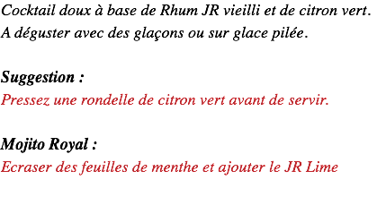 Cocktail doux à base de Rhum JR vieilli et de citron vert. A déguster avec des glaçons ou sur glace pilée. Suggestion : Pressez une rondelle de citron vert avant de servir. Mojito Royal : Ecraser des feuilles de menthe et ajouter le JR Lime 