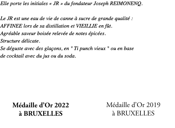 Elle porte les initiales « JR » du fondateur Joseph REIMONENQ. Le JR est une eau de vie de canne à sucre de grande qualité : AFFINEE lors de sa distillation et VIEILLIE en fût. Agréable saveur boisée relevée de notes épicées. Structure délicate. Se déguste avec des glaçons, en " Ti punch vieux " ou en base de cocktail avec du jus ou du soda. TOP RUM 2019 Médaille d'Or 2019 Argent "léger et doux" à BRUXELLES 